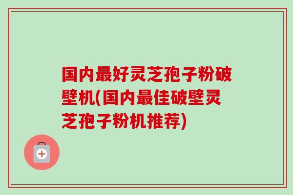 国内好灵芝孢子粉破壁机(国内佳破壁灵芝孢子粉机推荐) 国内好灵芝孢子粉破壁机(国内佳破壁灵芝孢子粉机推荐)
