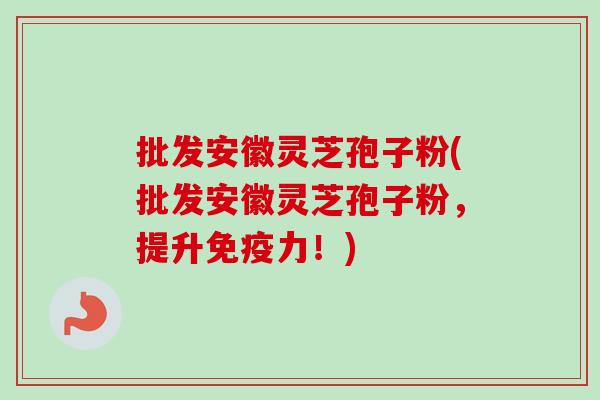 批发安徽灵芝孢子粉(批发安徽灵芝孢子粉，提升免疫力！)