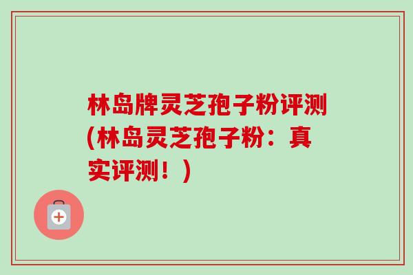 林岛牌灵芝孢子粉评测(林岛灵芝孢子粉:真实评测!) 林岛牌灵芝孢子粉评测(林岛灵芝孢子粉:真实评测!)