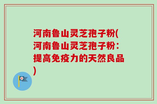 河南鲁山灵芝孢子粉(河南鲁山灵芝孢子粉：提高免疫力的天然良品)