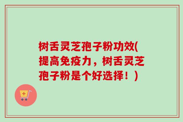 树舌灵芝孢子粉功效(提高免疫力，树舌灵芝孢子粉是个好选择！)