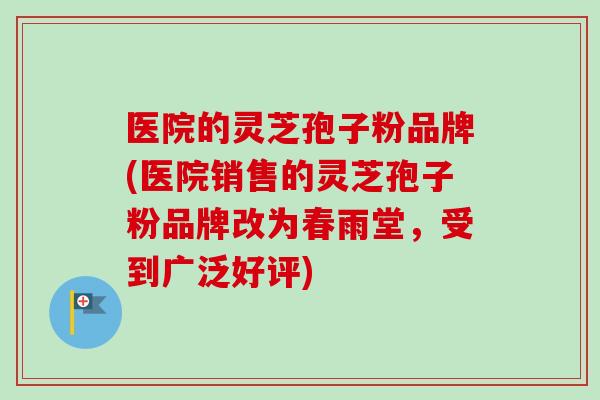 医院的灵芝孢子粉品牌(医院销售的灵芝孢子粉品牌改为春雨堂,受到广泛好评) 医院的灵芝孢子粉品牌(医院销售的灵芝孢子粉品牌改为春雨堂,受到广泛好评)