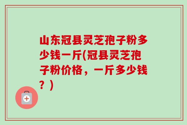 山东冠县灵芝孢子粉多少钱一斤(冠县灵芝孢子粉价格,一斤多少钱?) 山东冠县灵芝孢子粉多少钱一斤(冠县灵芝孢子粉价格,一斤多少钱?)