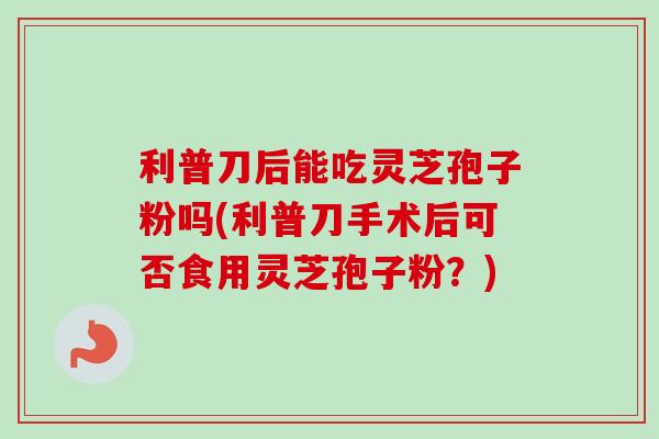 利普刀后能吃灵芝孢子粉吗(利普刀手术后可否食用灵芝孢子粉?) 利普刀后能吃灵芝孢子粉吗(利普刀手术后可否食用灵芝孢子粉?)