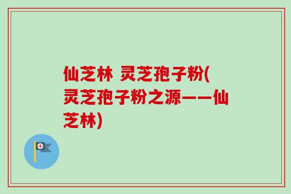 仙芝林 灵芝孢子粉(灵芝孢子粉之源——仙芝林) 仙芝林 灵芝孢子粉(灵芝孢子粉之源——仙芝林)