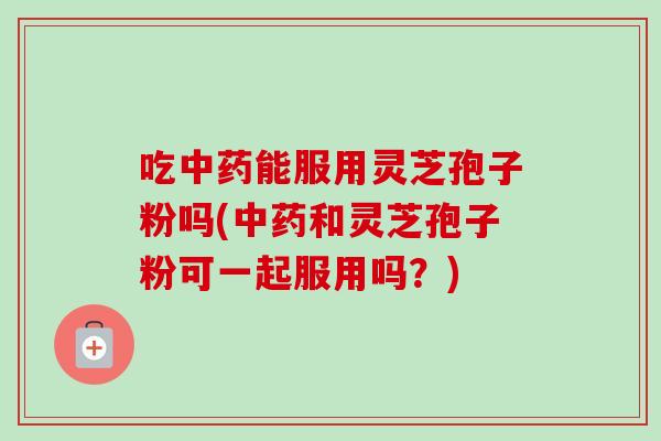 吃能服用灵芝孢子粉吗(和灵芝孢子粉可一起服用吗?) 吃能服用灵芝孢子粉吗(和灵芝孢子粉可一起服用吗?)