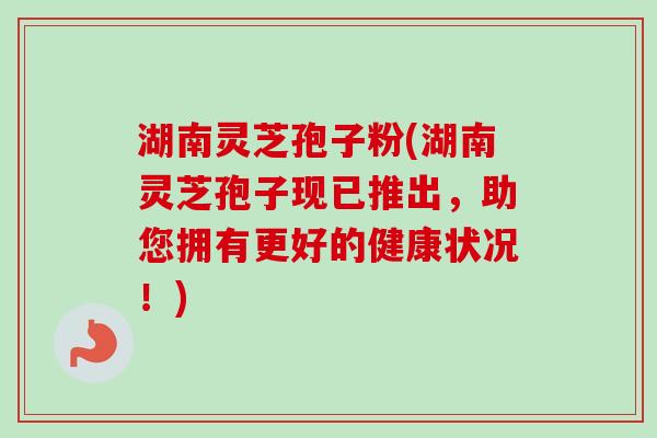 湖南灵芝孢子粉(湖南灵芝孢子现已推出,助您拥有更好的健康状况!) 湖南灵芝孢子粉(湖南灵芝孢子现已推出,助您拥有更好的健康状况!)