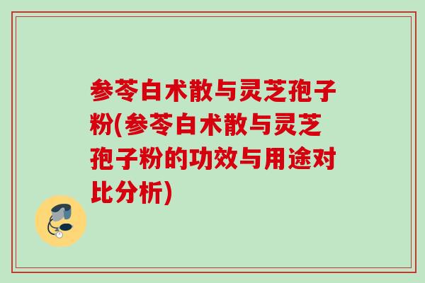 参苓白术散与灵芝孢子粉(参苓白术散与灵芝孢子粉的功效与用途对比分析)