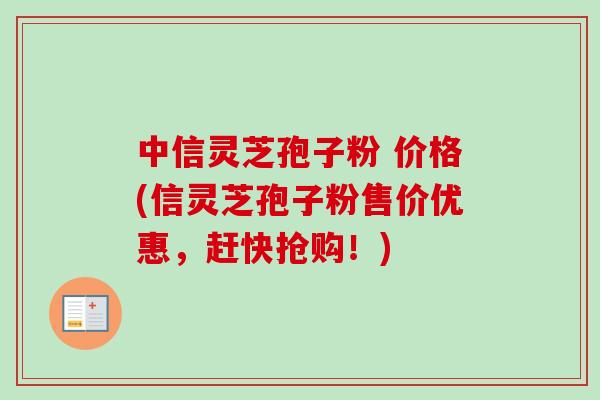 中信灵芝孢子粉 价格(信灵芝孢子粉售价优惠，赶快抢购！)