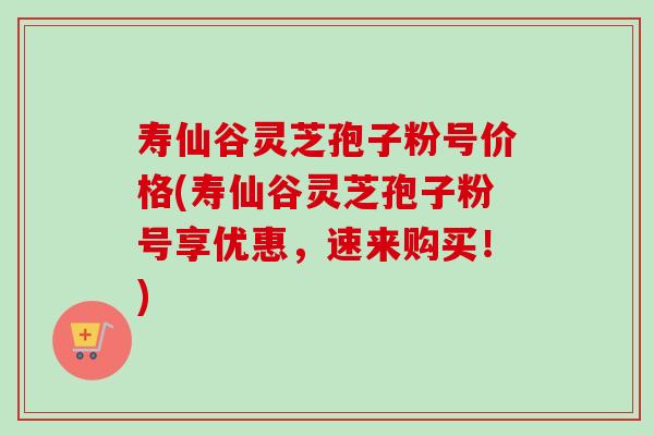 寿仙谷灵芝孢子粉号价格(寿仙谷灵芝孢子粉号享优惠,速来购买!) 寿仙谷灵芝孢子粉号价格(寿仙谷灵芝孢子粉号享优惠,速来购买!)
