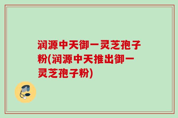 润源中天御一灵芝孢子粉(润源中天推出御一灵芝孢子粉) 润源中天御一灵芝孢子粉(润源中天推出御一灵芝孢子粉)