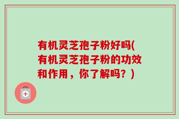 有机灵芝孢子粉好吗(有机灵芝孢子粉的功效和作用，你了解吗？)