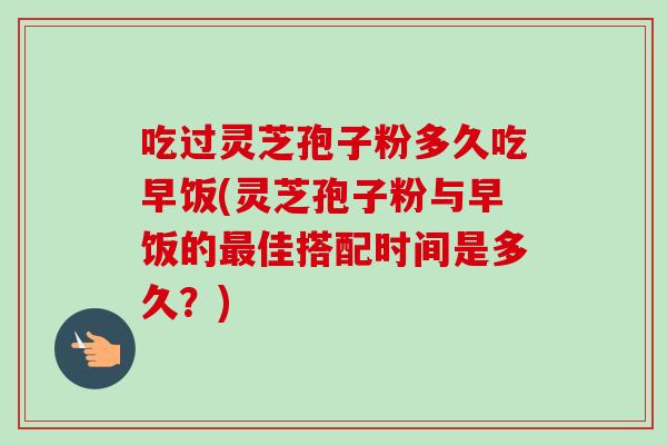 吃过灵芝孢子粉多久吃早饭(灵芝孢子粉与早饭的佳搭配时间是多久?) 吃过灵芝孢子粉多久吃早饭(灵芝孢子粉与早饭的佳搭配时间是多久?)