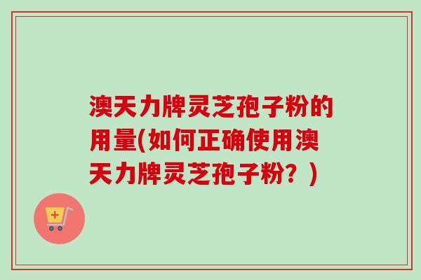 澳天力牌灵芝孢子粉的用量(如何正确使用澳天力牌灵芝孢子粉？)
