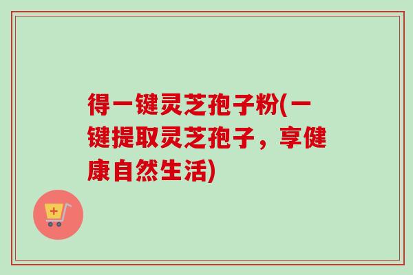 得一键灵芝孢子粉(一键提取灵芝孢子,享健康自然生活) 得一键灵芝孢子粉(一键提取灵芝孢子,享健康自然生活)