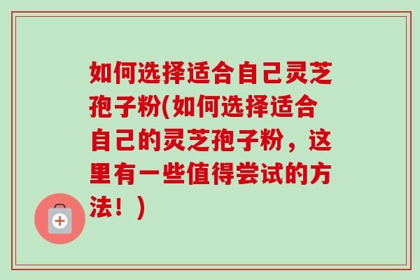 如何选择适合自己灵芝孢子粉(如何选择适合自己的灵芝孢子粉,这里有一些值得尝试的方法!) 如何选择适合自己灵芝孢子粉(如何选择适合自己的灵芝孢子粉,这里有一些值得尝试的方法!)