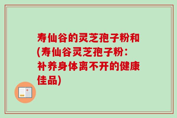 寿仙谷的灵芝孢子粉和(寿仙谷灵芝孢子粉:补养身体离不开的健康佳品) 寿仙谷的灵芝孢子粉和(寿仙谷灵芝孢子粉:补养身体离不开的健康佳品)