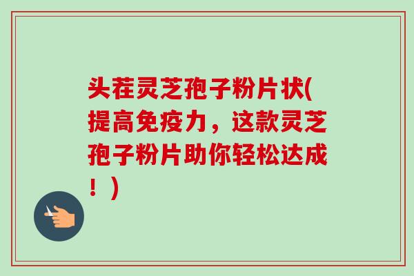 头茬灵芝孢子粉片状(提高免疫力，这款灵芝孢子粉片助你轻松达成！)