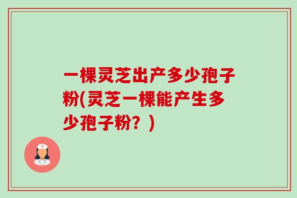 一棵灵芝出产多少孢子粉(灵芝一棵能产生多少孢子粉?) 一棵灵芝出产多少孢子粉(灵芝一棵能产生多少孢子粉?)