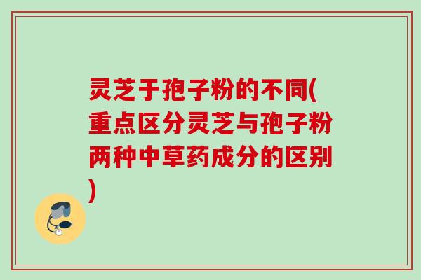 灵芝于孢子粉的不同(重点区分灵芝与孢子粉两种中草药成分的区别)