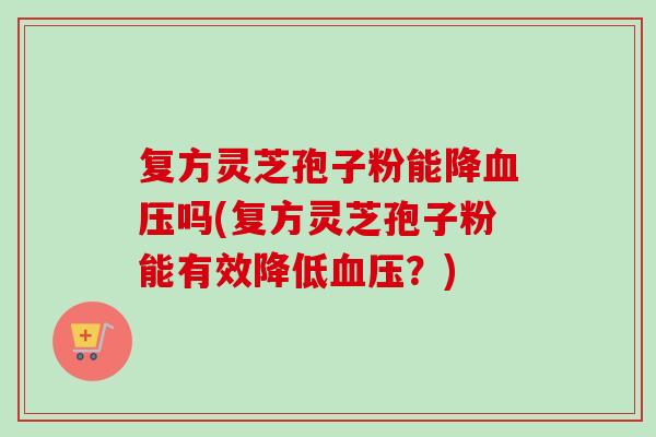 复方灵芝孢子粉能降吗(复方灵芝孢子粉能有效降低?) 复方灵芝孢子粉能降吗(复方灵芝孢子粉能有效降低?)
