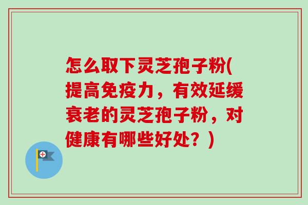 怎么取下灵芝孢子粉(提高免疫力,有效延缓的灵芝孢子粉,对健康有哪些好处?) 怎么取下灵芝孢子粉(提高免疫力,有效延缓的灵芝孢子粉,对健康有哪些好处?)