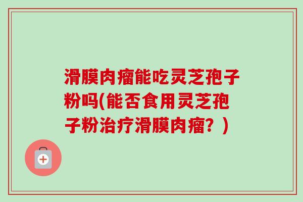 滑膜肉瘤能吃灵芝孢子粉吗(能否食用灵芝孢子粉滑膜肉瘤?) 滑膜肉瘤能吃灵芝孢子粉吗(能否食用灵芝孢子粉滑膜肉瘤?)