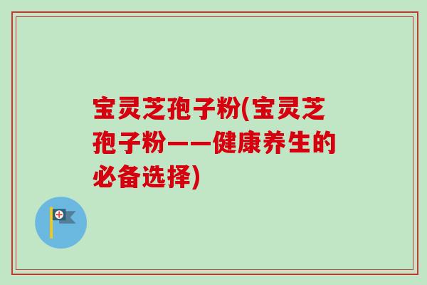 宝灵芝孢子粉(宝灵芝孢子粉——健康养生的必备选择) 宝灵芝孢子粉(宝灵芝孢子粉——健康养生的必备选择)