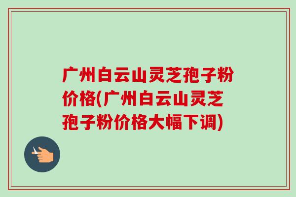 广州白云山灵芝孢子粉价格(广州白云山灵芝孢子粉价格大幅下调)