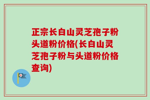 正宗长白山灵芝孢子粉头道粉价格(长白山灵芝孢子粉与头道粉价格查询)