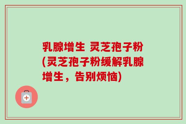 乳腺增生 灵芝孢子粉(灵芝孢子粉缓解乳腺增生，告别烦恼)