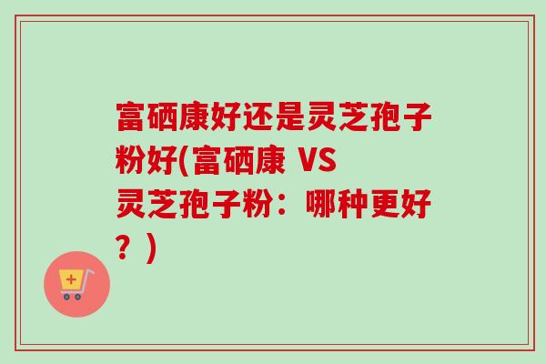 富硒康好还是灵芝孢子粉好(富硒康 VS 灵芝孢子粉:哪种更好?) 富硒康好还是灵芝孢子粉好(富硒康 VS 灵芝孢子粉:哪种更好?)