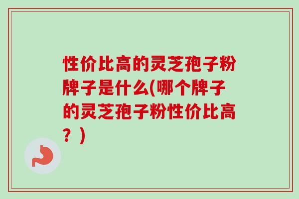 性价比高的灵芝孢子粉牌子是什么(哪个牌子的灵芝孢子粉性价比高？)