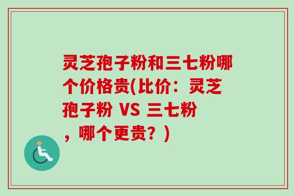 灵芝孢子粉和三七粉哪个价格贵(比价：灵芝孢子粉 VS 三七粉，哪个更贵？)