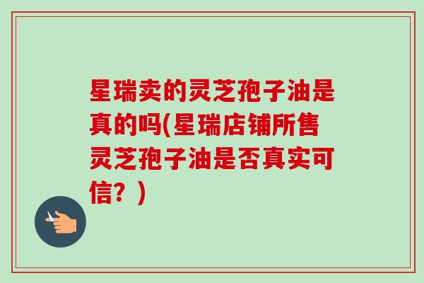 星瑞卖的灵芝孢子油是真的吗(星瑞店铺所售灵芝孢子油是否真实可信?) 星瑞卖的灵芝孢子油是真的吗(星瑞店铺所售灵芝孢子油是否真实可信?)