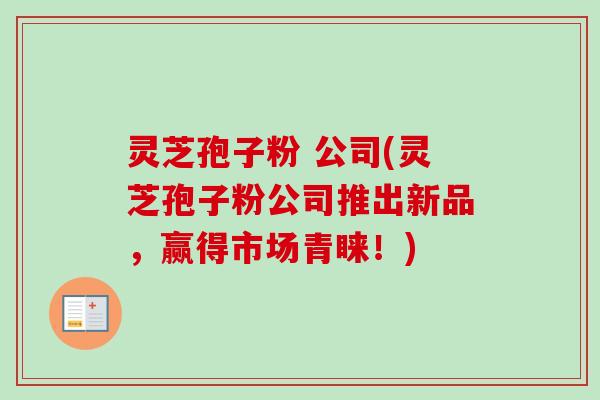 灵芝孢子粉 公司(灵芝孢子粉公司推出新品，赢得市场青睐！)