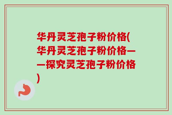 华丹灵芝孢子粉价格(华丹灵芝孢子粉价格——探究灵芝孢子粉价格)