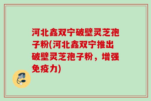 河北鑫双宁破壁灵芝孢子粉(河北鑫双宁推出破壁灵芝孢子粉，增强免疫力)