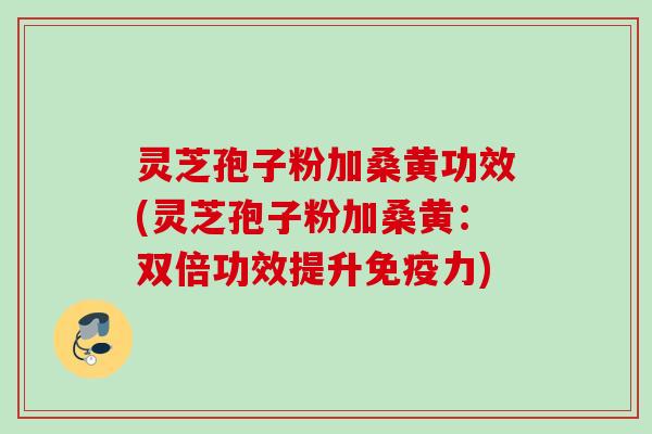 灵芝孢子粉加桑黄功效(灵芝孢子粉加桑黄：双倍功效提升免疫力)
