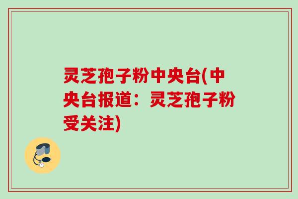 灵芝孢子粉中央台(中央台报道：灵芝孢子粉受关注)