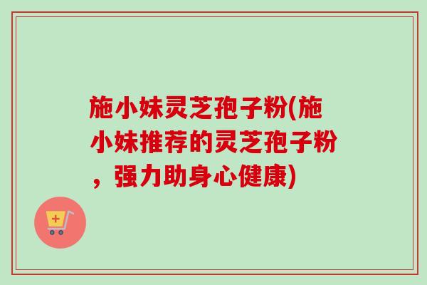 施小妹灵芝孢子粉(施小妹推荐的灵芝孢子粉,强力助身心健康) 施小妹灵芝孢子粉(施小妹推荐的灵芝孢子粉,强力助身心健康)