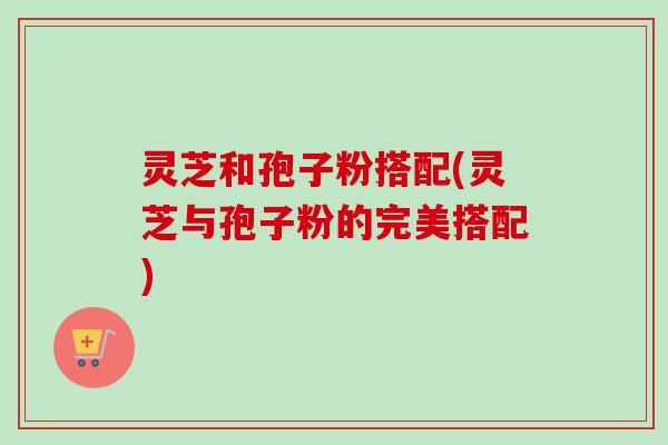 灵芝和孢子粉搭配(灵芝与孢子粉的完美搭配)