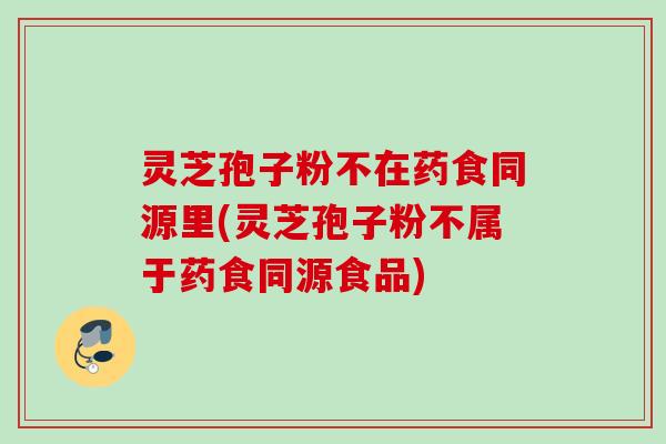 灵芝孢子粉不在药食同源里(灵芝孢子粉不属于药食同源食品) 灵芝孢子粉不在药食同源里(灵芝孢子粉不属于药食同源食品)