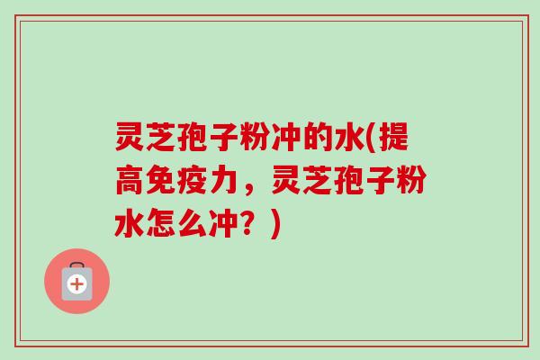 灵芝孢子粉冲的水(提高免疫力，灵芝孢子粉水怎么冲？)