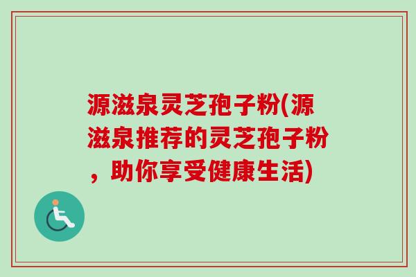 源滋泉灵芝孢子粉(源滋泉推荐的灵芝孢子粉,助你享受健康生活) 源滋泉灵芝孢子粉(源滋泉推荐的灵芝孢子粉,助你享受健康生活)