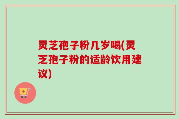 灵芝孢子粉几岁喝(灵芝孢子粉的适龄饮用建议) 灵芝孢子粉几岁喝(灵芝孢子粉的适龄饮用建议)