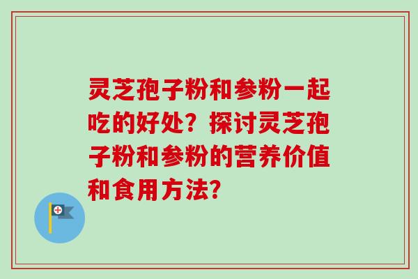 灵芝孢子粉和参粉一起吃的好处？探讨灵芝孢子粉和参粉的营养价值和食用方法？