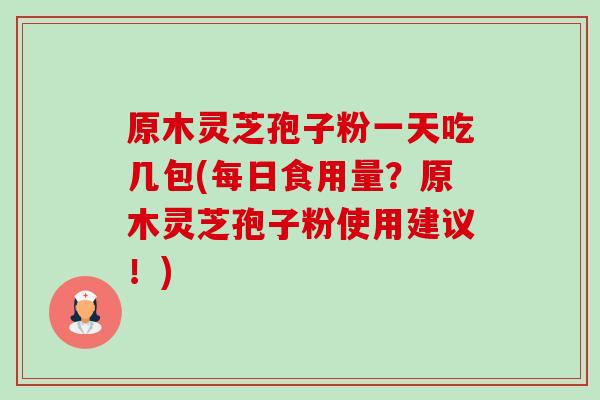 原木灵芝孢子粉一天吃几包(每日食用量?原木灵芝孢子粉使用建议!) 原木灵芝孢子粉一天吃几包(每日食用量?原木灵芝孢子粉使用建议!)