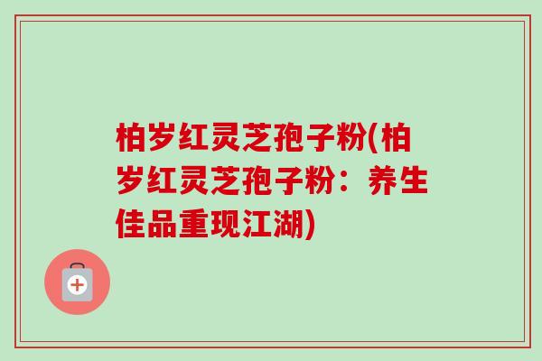 柏岁红灵芝孢子粉(柏岁红灵芝孢子粉：养生佳品重现江湖)