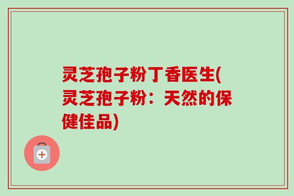 灵芝孢子粉丁香医生(灵芝孢子粉:天然的保健佳品) 灵芝孢子粉丁香医生(灵芝孢子粉:天然的保健佳品)